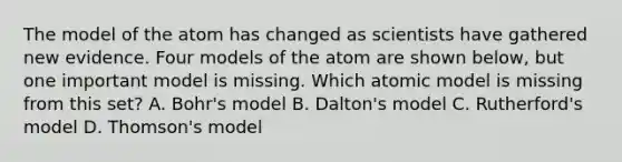 The model of the atom has changed as scientists have gathered new evidence. Four models of the atom are shown below, but one important model is missing. Which atomic model is missing from this set? A. Bohr's model B. Dalton's model C. Rutherford's model D. Thomson's model