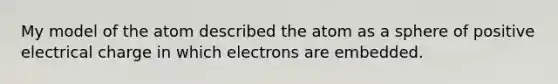 My model of the atom described the atom as a sphere of positive electrical charge in which electrons are embedded.