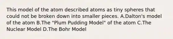 This model of the atom described atoms as tiny spheres that could not be broken down into smaller pieces. A.Dalton's model of the atom B.The "Plum Pudding Model" of the atom C.The Nuclear Model D.The Bohr Model