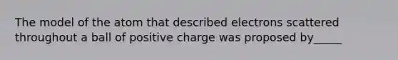 The model of the atom that described electrons scattered throughout a ball of positive charge was proposed by_____