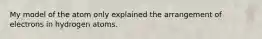 My model of the atom only explained the arrangement of electrons in hydrogen atoms.