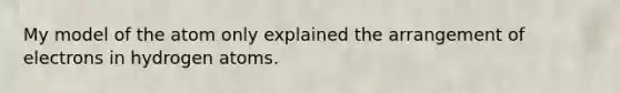 My model of the atom only explained the arrangement of electrons in hydrogen atoms.