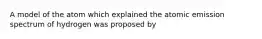 A model of the atom which explained the atomic emission spectrum of hydrogen was proposed by