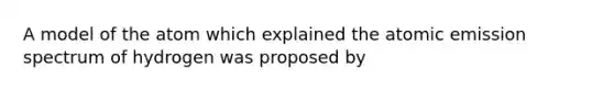 A model of the atom which explained the atomic emission spectrum of hydrogen was proposed by