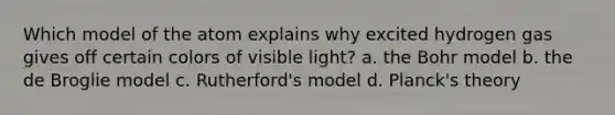 Which model of the atom explains why excited hydrogen gas gives off certain colors of visible light? a. the Bohr model b. the de Broglie model c. Rutherford's model d. Planck's theory