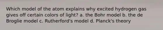 Which model of the atom explains why excited hydrogen gas gives off certain colors of light? a. the Bohr model b. the de Broglie model c. Rutherford's model d. Planck's theory