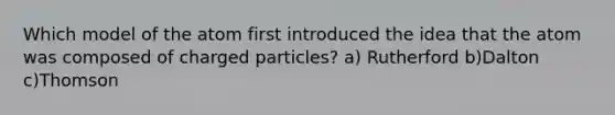 Which model of the atom first introduced the idea that the atom was composed of charged particles? a) Rutherford b)Dalton c)Thomson