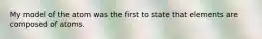 My model of the atom was the first to state that elements are composed of atoms.