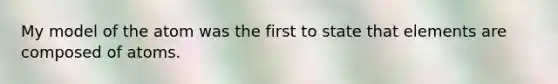 My model of the atom was the first to state that elements are composed of atoms.