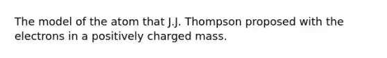 The model of the atom that J.J. Thompson proposed with the electrons in a positively charged mass.