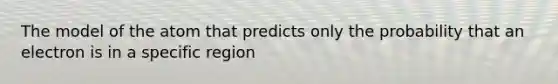 The model of the atom that predicts only the probability that an electron is in a specific region