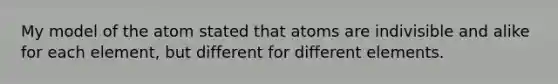 My model of the atom stated that atoms are indivisible and alike for each element, but different for different elements.