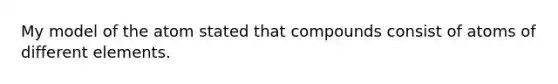 My model of the atom stated that compounds consist of atoms of different elements.