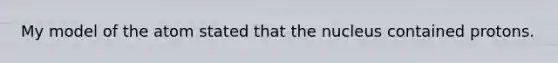 My model of the atom stated that the nucleus contained protons.
