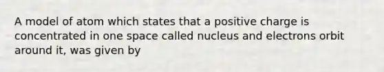 A model of atom which states that a positive charge is concentrated in one space called nucleus and electrons orbit around it, was given by