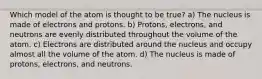 Which model of the atom is thought to be true? a) The nucleus is made of electrons and protons. b) Protons, electrons, and neutrons are evenly distributed throughout the volume of the atom. c) Electrons are distributed around the nucleus and occupy almost all the volume of the atom. d) The nucleus is made of protons, electrons, and neutrons.