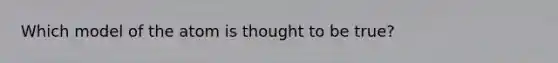 Which model of the atom is thought to be true?