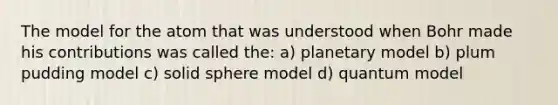 The model for the atom that was understood when Bohr made his contributions was called the: a) planetary model b) plum pudding model c) solid sphere model d) quantum model