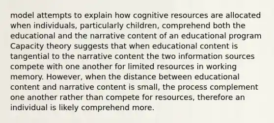 model attempts to explain how cognitive resources are allocated when individuals, particularly children, comprehend both the educational and the narrative content of an educational program Capacity theory suggests that when educational content is tangential to the narrative content the two information sources compete with one another for limited resources in working memory. However, when the distance between educational content and narrative content is small, the process complement one another rather than compete for resources, therefore an individual is likely comprehend more.