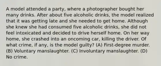 A model attended a party, where a photographer bought her many drinks. After about five alcoholic drinks, the model realized that it was getting late and she needed to get home. Although she knew she had consumed five alcoholic drinks, she did not feel intoxicated and decided to drive herself home. On her way home, she crashed into an oncoming car, killing the driver. Of what crime, if any, is the model guilty? (A) First-degree murder. (B) Voluntary manslaughter. (C) Involuntary manslaughter. (D) No crime.