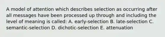 A model of attention which describes selection as occurring after all messages have been processed up through and including the level of meaning is called: A. early-selection B. late-selection C. semantic-selection D. dichotic-selection E. attenuation