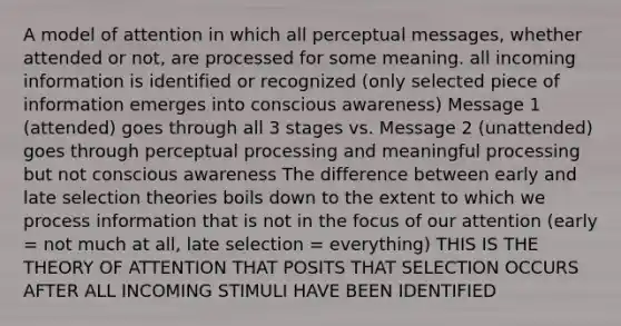 A model of attention in which all perceptual messages, whether attended or not, are processed for some meaning. all incoming information is identified or recognized (only selected piece of information emerges into conscious awareness) Message 1 (attended) goes through all 3 stages vs. Message 2 (unattended) goes through perceptual processing and meaningful processing but not conscious awareness The difference between early and late selection theories boils down to the extent to which we process information that is not in the focus of our attention (early = not much at all, late selection = everything) THIS IS THE THEORY OF ATTENTION THAT POSITS THAT SELECTION OCCURS AFTER ALL INCOMING STIMULI HAVE BEEN IDENTIFIED