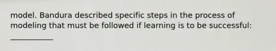 model. Bandura described specific steps in the process of modeling that must be followed if learning is to be successful: ___________