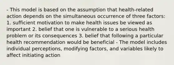 - This model is based on the assumption that health-related action depends on the simultaneous occurrence of three factors: 1. sufficient motivation to make health issues be viewed as important 2. belief that one is vulnerable to a serious health problem or its consequences 3. belief that following a particular health recommendation would be beneficial - The model includes individual perceptions, modifying factors, and variables likely to affect initiating action