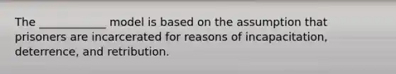 The ____________ model is based on the assumption that prisoners are incarcerated for reasons of incapacitation, deterrence, and retribution.