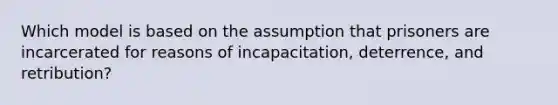 Which model is based on the assumption that prisoners are incarcerated for reasons of incapacitation, deterrence, and retribution?