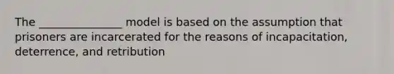 The _______________ model is based on the assumption that prisoners are incarcerated for the reasons of incapacitation, deterrence, and retribution