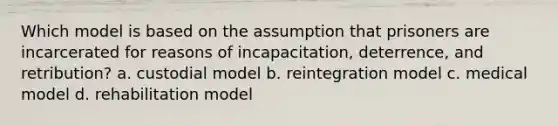 Which model is based on the assumption that prisoners are incarcerated for reasons of incapacitation, deterrence, and retribution? a. custodial model b. reintegration model c. medical model d. rehabilitation model