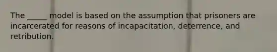 The _____ model is based on the assumption that prisoners are incarcerated for reasons of incapacitation, deterrence, and retribution.