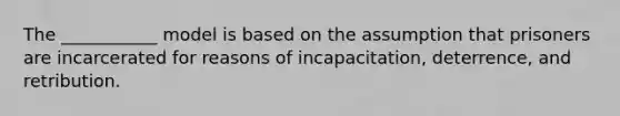 The ___________ model is based on the assumption that prisoners are incarcerated for reasons of incapacitation, deterrence, and retribution.