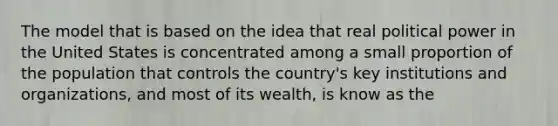 The model that is based on the idea that real political power in the United States is concentrated among a small proportion of the population that controls the country's key institutions and organizations, and most of its wealth, is know as the