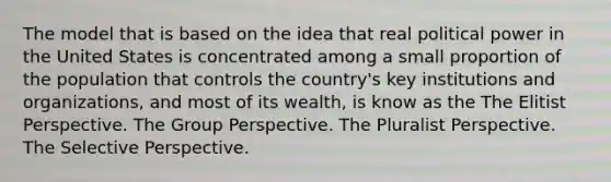 The model that is based on the idea that real political power in the United States is concentrated among a small proportion of the population that controls the country's key institutions and organizations, and most of its wealth, is know as the The Elitist Perspective. The Group Perspective. The Pluralist Perspective. The Selective Perspective.