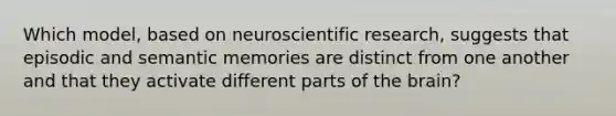 Which model, based on neuroscientific research, suggests that episodic and semantic memories are distinct from one another and that they activate different parts of the brain?