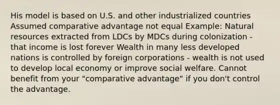 His model is based on U.S. and other industrialized countries Assumed comparative advantage not equal Example: Natural resources extracted from LDCs by MDCs during colonization - that income is lost forever Wealth in many less developed nations is controlled by foreign corporations - wealth is not used to develop local economy or improve social welfare. Cannot benefit from your "comparative advantage" if you don't control the advantage.