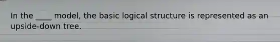 In the ____ model, the basic logical structure is represented as an upside-down tree.