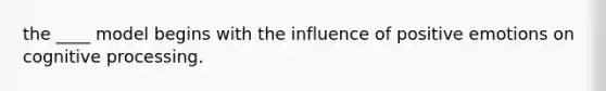 the ____ model begins with the influence of positive emotions on cognitive processing.