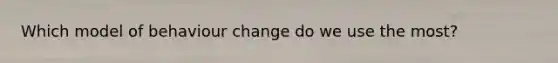 Which model of behaviour change do we use the most?