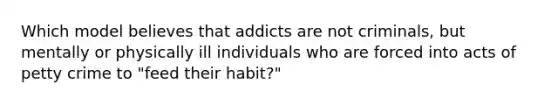 Which model believes that addicts are not criminals, but mentally or physically ill individuals who are forced into acts of petty crime to "feed their habit?"