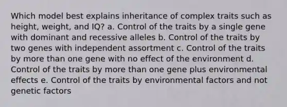 Which model best explains inheritance of complex traits such as height, weight, and IQ? a. Control of the traits by a single gene with dominant and recessive alleles b. Control of the traits by two genes with independent assortment c. Control of the traits by more than one gene with no effect of the environment d. Control of the traits by more than one gene plus environmental effects e. Control of the traits by environmental factors and not genetic factors