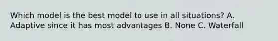 Which model is the best model to use in all situations? A. Adaptive since it has most advantages B. None C. Waterfall