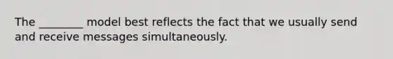 The ________ model best reflects the fact that we usually send and receive messages simultaneously.