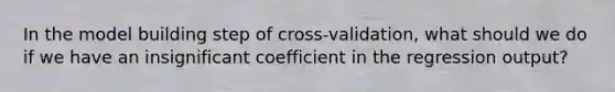 In the model building step of cross-validation, what should we do if we have an insignificant coefficient in the regression output?