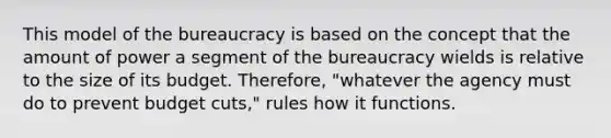 This model of the bureaucracy is based on the concept that the amount of power a segment of the bureaucracy wields is relative to the size of its budget. Therefore, "whatever the agency must do to prevent budget cuts," rules how it functions.