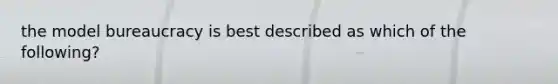 the model bureaucracy is best described as which of the following?