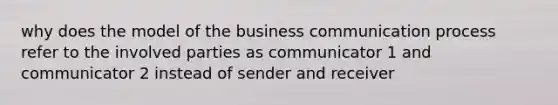 why does the model of the business communication process refer to the involved parties as communicator 1 and communicator 2 instead of sender and receiver