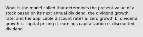 What is the model called that determines the present value of a stock based on its next annual dividend, the dividend growth rate, and the applicable discount rate? a. zero growth b. dividend growth c. capital pricing d. earnings capitalization e. discounted dividend